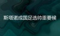 斯塔诺成国足选帅重要候选 曝足协已与其深入接触