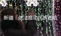 新疆：依法推动民族团结进步创建工作深入持久开展