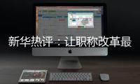 新华热评：让职称改革最大限度激发“人才红利”