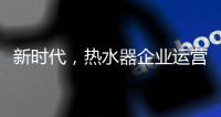 新时代
，热水器企业运营走向精细化