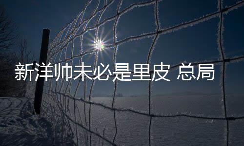 总局确实有换新帅的新洋打算
