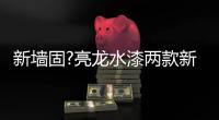 新墙固?亮龙水漆两款新品公开面世
，快来围观!!
