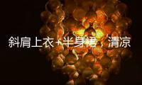 斜肩上衣+半身裙，清凉松弛显气质�！