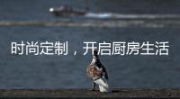 时尚定制，开启厨房生活新体验