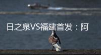 日之泉VS福建首发：阿瓦搭Lei纳尔多 尹鸿Bo压阵