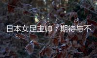 日本女足主帅：期待与不断进步的中国队进行交手