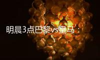 明晨3点巴黎vs皇马
：新老欧冠之王对决	！姆巴佩对旧主能否破门？