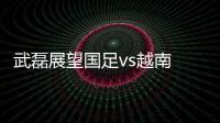 武磊展望国足vs越南 对战胜对手充满信心