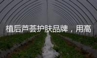 植后芦荟护肤品牌�
，用高品质定义新国货