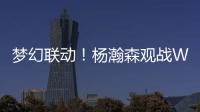 梦幻联动！杨瀚森观战WTT美国大满贯�，将为王楚钦挑边