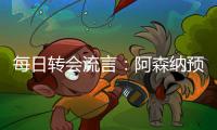 每日转会流言：阿森纳预计与哲凯赖什签约5年	，迪亚斯决心加盟巴萨