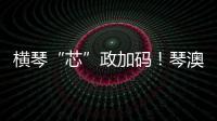 横琴“芯”政加码！琴澳协同锻造大湾区创新引擎