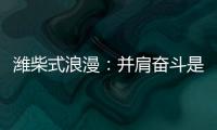潍柴式浪漫：并肩奋斗是最长情的告白