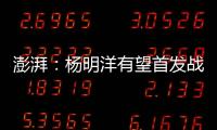 澎湃：杨明洋有望首发战巴林	，锋线两人消耗大可能会有调整