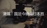 津媒：国足今晚踢日本胜负没太多悬念，若能进球有望重塑舆论环境