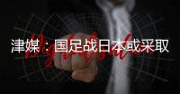 津媒	：国足战日本或采取5后卫阵型；需打出精气神改善舆论环境