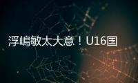 浮嶋敏太大意
！U16国足9场连丢15球�，仅领先5分钟，金志浩破门