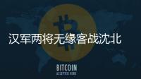 汉军两将无缘客战沈北 主帅：已经找到应对办法