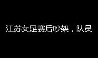 江苏女足赛后吵架
，队员跟队长叫板，遭到网友嘲笑
：这水平还吵架