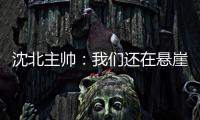 沈北主帅
：我们还在悬崖边 主场拿分客场尽全力