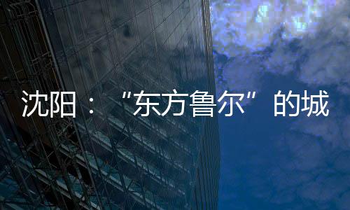 被誉为“东方鲁尔”的沈阳