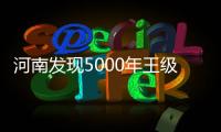 河南发现5000年王级大墓，为中华文明起源关键期提供新样本