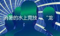 消暑的水上竞技 ，“龙超”比“苏超”更适合夏天