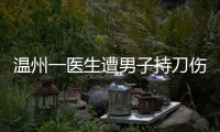 温州一医生遭男子持刀伤害致多处严重损伤，经抢救无效不幸去世