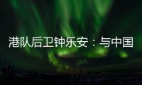 港队后卫钟乐安
：与中国队的比赛像“德比”，大家充满期待