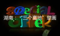 湖南：“三个高地”擘画新时代高质量发展新蓝图