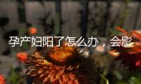 孕产妇阳了怎么办，会影响胎儿吗？