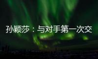 孙颖莎：与对手第一次交手球路不熟，比分落后仍让自己保持坚定