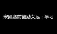 宋凯赛前鼓励女足
：学习武汉女足拼搏精神 克服天气困难加油向前