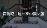 宫鲁鸣�：这一支中国女篮没有新的“赵继伟”新的“姚明”倒是有了