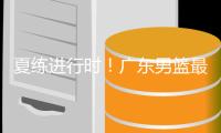 夏练进行时
！广东男篮最新训练视频 重点加强一对一攻防