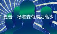 夏普：杨瀚森有成为高水平球员的潜力 他的身高&球商都能帮助球队