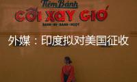 外媒：印度拟对美国征收报复性关税