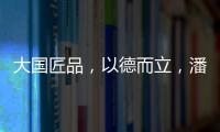 大国匠品	，以德而立
，潘小东的初心与德立的匠心精神