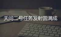 天问二号任务发射圆满成功，我国开启小行星探测与采样返回之旅