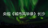 央视《城市风华录》长沙篇重磅播出�，在中联重科感受“智城”风华	！