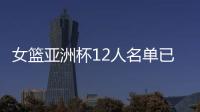 女篮亚洲杯12人名单已明朗	！2米26张子宇领衔 潘臻琦或再次被裁掉