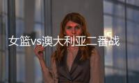 女篮vs澳大利亚二番战前瞻：张子宇大概率登场 宫鲁鸣能扳回一城吗