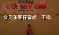女足东亚杯看点�：王霜�、张琳艳两大核心回归，新人带来活力与速度