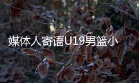 媒体人寄语U19男篮小将
：别只盯着CBA，有机会多走出去看看