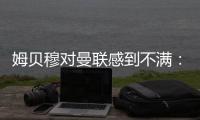 姆贝穆对曼联感到不满：转会谈判陷入停滞