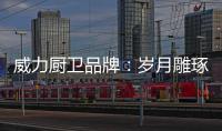 威力厨卫品牌：岁月雕琢成模范 技术为先创品质