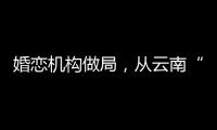婚恋机构做局，从云南“买”老婆
：一桩涉案上千万的组团骗婚
