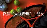 微信“大幅更新”！朋友圈功能又升级