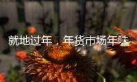 就地过年	，年货市场年味咋样�？——新华社记者为你打前站