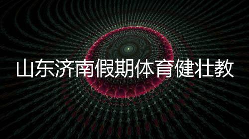 济南假期健壮教育暑假以来